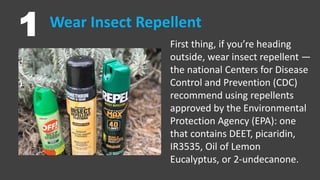 Wear Insect Repellent
1 First thing, if you’re heading
outside, wear insect repellent —
the national Centers for Disease
Control and Prevention (CDC)
recommend using repellents
approved by the Environmental
Protection Agency (EPA): one
that contains DEET, picaridin,
IR3535, Oil of Lemon
Eucalyptus, or 2-undecanone.
 