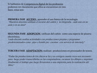 Si hablamos de Competencia digital de los profesores 
podemos ver claramente que ellos se encuentran en tres 
fases, estas son: 
PRIMERA FASE ACCESO: aprender el uso básico de la tecnología. 
“Nuestros docentes utilizan el recurso del cañón y la fotografía, cada uno en su 
aula y en su área”. 
SEGUNDA FASE ADOPCION : utilizan del cañón como una especie de pizarra 
electrónica. 
“cada docente realiza actividades con producciones propias y programas 
predeterminados como pipo o bombi (no cuentan con servicio de internet).” 
TERCERA FASE ADAPTACION: realizan producciones en procesador de textos. 
“Todas las producciones de los chicos se lee y se corrigen cuanta veces sea necesario 
para luego poder transcribirlas en las computadoras, escanear los dibujos e imprimir 
finalmente el trabajo que luego llevaremos a una imprenta para la realización del 
libro,” 
 