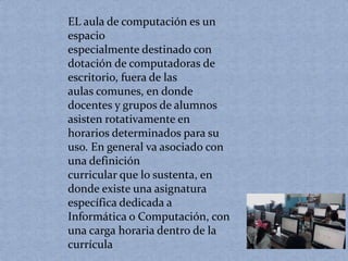 EL aula de computación es un 
espacio 
especialmente destinado con 
dotación de computadoras de 
escritorio, fuera de las 
aulas comunes, en donde 
docentes y grupos de alumnos 
asisten rotativamente en 
horarios determinados para su 
uso. En general va asociado con 
una definición 
curricular que lo sustenta, en 
donde existe una asignatura 
específica dedicada a 
Informática o Computación, con 
una carga horaria dentro de la 
currícula 
 