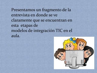 Presentamos un fragmento de la 
entrevista en donde se ve 
claramente que se encuentran en 
esta etapas de 
modelos de integración TIC en el 
aula. 
 