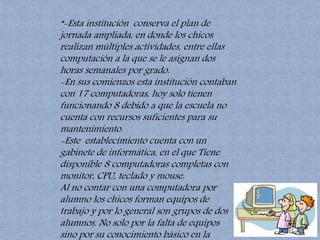 “-Esta institución conserva el plan de 
jornada ampliada, en donde los chicos 
realizan múltiples actividades, entre ellas 
computación a la que se le asignan dos 
horas semanales por grado. 
-En sus comienzos esta institución contaban 
con 17 computadoras, hoy solo tienen 
funcionando 8 debido a que la escuela no 
cuenta con recursos suficientes para su 
mantenimiento. 
-Este establecimiento cuenta con un 
gabinete de informática, en el que Tiene 
disponible 8 computadoras completas con 
monitor, CPU, teclado y mouse. 
Al no contar con una computadora por 
alumno los chicos forman equipos de 
trabajo y por lo general son grupos de dos 
alumnos. No solo por la falta de equipos 
sino por su conocimiento básico en la 
materia.” 
 