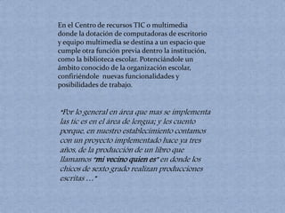 En el Centro de recursos TIC o multimedia 
donde la dotación de computadoras de escritorio 
y equipo multimedia se destina a un espacio que 
cumple otra función previa dentro la institución, 
como la biblioteca escolar. Potenciándole un 
ámbito conocido de la organización escolar, 
confiriéndole nuevas funcionalidades y 
posibilidades de trabajo. 
“Por lo general en área que mas se implementa 
las tic es en el área de lengua; y les cuento 
porque, en nuestro establecimiento contamos 
con un proyecto implementado hace ya tres 
años, de la producción de un libro que 
llamamos “mi vecino quien es” en donde los 
chicos de sexto grado realizan producciones 
escritas …” 
 