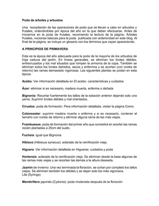 Poda de árboles y arbustos 
Una recopilación de las operaciones de poda que se llevan a cabo en arbustos y frutales, ordenándolas por época del año en la que deben efectuarse. Antes de iniciarnos en la poda de frutales, recomiendo la lectura de la página: Árboles frutales, nociones básicas para la poda publicada con anterioridad en este blog. Al final de la página, se incluye un glosario con los términos que vayan apareciendo. 
A PRINCIPIOS DE PRIMAVERA 
Esta es la época del año adecuada para la poda de la mayoría de los arbustos de hoja caduca del jardín. En líneas generales, se eliminan los brotes débiles, entrecruzados y los mal situados que rompen la armonía de la copa. También se eliminan todos los brotes dañados, secos y enfermos y se acortan (con cortes de retorno) las ramas demasiado vigorosas. Las siguientes plantas se podan en esta época: 
Acebo: Ver información detallada en El acebo: características y cuidados 
Ácer: eliminar si es necesario, madera muerta, enferma o dañada 
Bignonia: Recortar fuertemente los tallos de la estación anterior dejando solo una yema. Suprimir brotes débiles y mal orientados. 
Ciruelos: poda de formación. Para información detallada, visitar la página Como. 
Cotoneaster: suprimir madera muerta o enferma y si es necesario, contener el tamaño con cortes de retorno y eliminar alguna rama de las más viejas. 
Frambuesos: poda de formación del primer año que consistirá en acortar las ramas recién plantadas a 25cm del suelo. 
Fuchsia: igual que Bignonia 
Hibisco (Hibiscus syriacus): aclarado de la ramificación vieja. 
Higuera: Ver información detallada en Higueras: cuidados y poda 
Hortensia: aclarado de la ramificación vieja. Se eliminan desde la base algunas de las ramas más viejas y se recortan las demás a la altura deseada. 
Jazmín de invierno: Una vez terminada la floración, se cortan por completo los tallos viejos. Se eliminan también los débiles y se dejan solo los más vigorosos. 
Lila (Syringa) 
Membrillero japonés (Cydonia): poda moderada después de la floración 
 