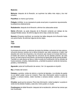 Madroño 
Mahonia: después de la floración, se suprimen los tallos más viejos y los mal situados. 
Passiflora: lo mismo que fuchsia 
Poligala mirtifolia: no es necesaria la poda anual pero si queremos rejuvenecerla, la podaremos drásticamente 
Rododendro: después de la floración, eliminar las cabezuelas secas 
Salvia officinalis: se poda después de la floración cortando por debajo de las espigas florales secas. Se elimina alguna rama vieja y todas las secas. 
Senecio (Cineraria marítima): se recortan los tallos después de la floración hasta una yema fuerte. Se eliminan algunos de los viejos. 
Tejo 
Tuya 
EN VERANO 
A principios de verano, se eliminan de todos los árboles y arbustos de hoja caduca, renuevos jóvenes nacidos de la última brotación que sean excesivos o estén mal situados así como los chupones y los renuevos que nazcan en la base del tronco. A finales del verano se despuntan los renuevos de los árboles jóvenes. De esta forma, se interrumpe el crecimiento y se favorece el desarrollo de las yemas florales. También en esta época se lleva a cabo la poda de fructificación de los árboles de hueso (cerezos, ciruelos, melocotoneros...y también la poda en verde de manzanos, perales y membrilleros) 
Aguacate: poda de fructificación de verano. Ver: Un aguacate en el jardín 
Boj: a finales del verano 
Cerezos y guindos: cortes de retorno y recorte de laterales. Los árboles de pepita no se deben podar nunca en invierno. Para más información sobre la poda de guindos o cerezos ácidos, visitar Guindos o cerezos ácidos: cuándo y cómo se podan 
Ciruelos: igual que los cerezos. Para más información, visitar la página: La poda en verde de los árboles frutales y esta otra: Cómo podar un ciruelo 
Frambuesos de doble floración: después de la recolección, eliminar las ramas que han fructificado. 
 
