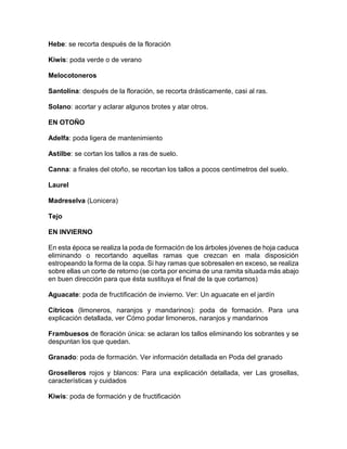 Hebe: se recorta después de la floración 
Kiwis: poda verde o de verano 
Melocotoneros 
Santolina: después de la floración, se recorta drásticamente, casi al ras. 
Solano: acortar y aclarar algunos brotes y atar otros. 
EN OTOÑO 
Adelfa: poda ligera de mantenimiento 
Astilbe: se cortan los tallos a ras de suelo. 
Canna: a finales del otoño, se recortan los tallos a pocos centímetros del suelo. 
Laurel 
Madreselva (Lonicera) 
Tejo 
EN INVIERNO 
En esta época se realiza la poda de formación de los árboles jóvenes de hoja caduca eliminando o recortando aquellas ramas que crezcan en mala disposición estropeando la forma de la copa. Si hay ramas que sobresalen en exceso, se realiza sobre ellas un corte de retorno (se corta por encima de una ramita situada más abajo en buen dirección para que ésta sustituya el final de la que cortamos) 
Aguacate: poda de fructificación de invierno. Ver: Un aguacate en el jardín 
Cítricos (limoneros, naranjos y mandarinos): poda de formación. Para una explicación detallada, ver Cómo podar limoneros, naranjos y mandarinos 
Frambuesos de floración única: se aclaran los tallos eliminando los sobrantes y se despuntan los que quedan. 
Granado: poda de formación. Ver información detallada en Poda del granado 
Groselleros rojos y blancos: Para una explicación detallada, ver Las grosellas, características y cuidados 
Kiwis: poda de formación y de fructificación 
 