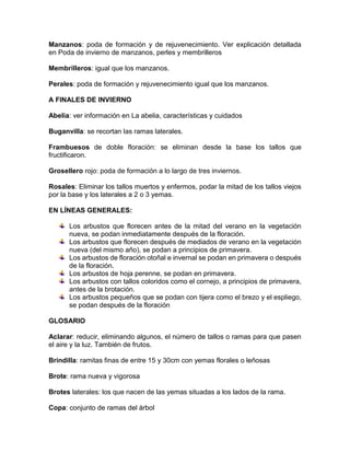Manzanos: poda de formación y de rejuvenecimiento. Ver explicación detallada en Poda de invierno de manzanos, perles y membrilleros 
Membrilleros: igual que los manzanos. 
Perales: poda de formación y rejuvenecimiento igual que los manzanos. 
A FINALES DE INVIERNO 
Abelia: ver información en La abelia, características y cuidados 
Buganvilla: se recortan las ramas laterales. 
Frambuesos de doble floración: se eliminan desde la base los tallos que fructificaron. 
Grosellero rojo: poda de formación a lo largo de tres inviernos. 
Rosales: Eliminar los tallos muertos y enfermos, podar la mitad de los tallos viejos por la base y los laterales a 2 o 3 yemas. 
EN LÍNEAS GENERALES: 
Los arbustos que florecen antes de la mitad del verano en la vegetación nueva, se podan inmediatamente después de la floración. 
Los arbustos que florecen después de mediados de verano en la vegetación nueva (del mismo año), se podan a principios de primavera. 
Los arbustos de floración otoñal e invernal se podan en primavera o después de la floración. 
Los arbustos de hoja perenne, se podan en primavera. 
Los arbustos con tallos coloridos como el cornejo, a principios de primavera, antes de la brotación. 
Los arbustos pequeños que se podan con tijera como el brezo y el espliego, se podan después de la floración 
GLOSARIO 
Aclarar: reducir, eliminando algunos, el número de tallos o ramas para que pasen el aire y la luz. También de frutos. 
Brindilla: ramitas finas de entre 15 y 30cm con yemas florales o leñosas 
Brote: rama nueva y vigorosa 
Brotes laterales: los que nacen de las yemas situadas a los lados de la rama. 
Copa: conjunto de ramas del árbol  