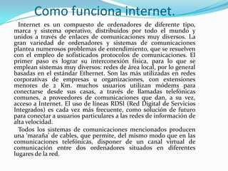 Como funciona internet.
  Internet es un compuesto de ordenadores de diferente tipo,
marca y sistema operativo, distribuidos por todo el mundo y
unidos a través de enlaces de comunicaciones muy diversos. La
gran variedad de ordenadores y sistemas de comunicaciones
plantea numerosos problemas de entendimiento, que se resuelven
con el empleo de sofisticados protocolos de comunicaciones. El
primer paso es lograr su interconexión física, para lo que se
emplean sistemas muy diversos: redes de área local, por lo general
basadas en el estándar Ethernet. Son las más utilizadas en redes
corporativas de empresas u organizaciones, con extensiones
menores de 2 Km. muchos usuarios utilizan módems para
conectarse desde sus casas, a través de llamadas telefónicas
comunes, a proveedores de comunicaciones que dan, a su vez,
acceso a Internet. El uso de líneas RDSI (Red Digital de Servicios
Integrados) es cada vez más frecuente, como solución de futuro
para conectar a usuarios particulares a las redes de información de
alta velocidad.
  Todos los sistemas de comunicaciones mencionados producen
una ‘maraña’ de cables, que permite, del mismo modo que en las
comunicaciones telefónicas, disponer de un canal virtual de
comunicación entre dos ordenadores situados en diferentes
lugares de la red.
 