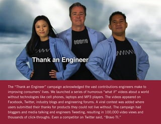 The “Thank an Engineer” campaign acknowledged the vast contributions engineers make to
improving consumers’ lives. We launched a series of humorous “what if” videos about a world
without technologies like cell phones, laptops and MP3 players. The videos appeared on
Facebook, Twitter, industry blogs and engineering forums. A viral contest was added where
users submitted their thanks for products they could not live without. The campaign had
bloggers and media talking and engineers Tweeting, resulting in 100,000 video views and
thousands of click-throughs. Even a competitor on Twitter said, “Bravo TI.”
 