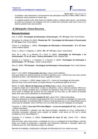 Programa de
    TECNOLOGIAS DA INFORMAÇÃO E COMUNICAÇÃO                                              C ursos Profissionais

                                                                           Módulo A2/A1: 
-      O professor deve demonstrar o funcionamento das aplicações incluídas no Menu Office, referir e
       caracterizar outros produtos do mesmo tipo.
-      A avaliação poderá incidir sobre fichas de trabalho prático a realizar pelos alunos, cuja temática
       se centre, por exemplo, nos cuidados a ter com a sintaxe dos comandos, dado que o Linux é um
       sistema operativo tipo case sensitive.


    6 Bibliografia / Outros Recursos
Manuais Escolares
Azul, A. (2004). Tecnologias da Informação e Comunicação – 9º / 10º anos. Porto: Porto Editora

Fernandes, M. e Barbot, M. (2004). Planeta das TIC - Tecnologias da Informação e Comunicação
9º / 10º anos. Porto: Porto Editora

Franco, F. e Rodrigues, L. (2004). Tecnologias da Informação e Comunicação – 9º e 10º anos.
Lisboa: Plátano Editora

Paiva, J. e Silva, F. e Baptista, C. (2004). TIC – 9º / 10º ano. Lisboa: Texto Editora

Pinto, M. e João, S. e Almeida, M. e Dias, P. (2004). Tecnologias da Informação e da
Comunicação – 9º ou 10º anos – Ensino Secundário. Porto: Edições ASA.

Tavares, A. e Teixeira, L. e Trezentos, P. e Ferreira, S. (2004). Tecnologias da Informação e
Comunicação – 9º / 10º anos. Lisboa: Lisboa Editora

Silva, R. (2004). TIC Iniciação - Tecnologias da Informação e Comunicação. Porto: Areal Editores

Livros
Ankit, F. et al. (2002). O Guia prático do Linux. Lisboa: Centro Atlântico.
Este guia explora os aspectos básicos do sistema operativo Linux, e através dos seus doze autores
apresenta ao leitor uma colectânea de dicas, sugestões e tutores.

Câmara, J. e Ferreira. V. (2002). Linux. Lisboa: CTI – Centro de Tecnologias de Informação.
Este livro trata, entre outros temas, as noções básicas e os ambientes gráficos do Linux.

Martini, R. (2000). Manual de Segurança em Redes Linux. Lisboa: Centro Atlântico.
O objectivo deste livro é demonstrar a todos os utilizadores, como o sistema operativo GNU/Linux
oferece uma solução completa para o problema da segurança. Este livro trata o tema segurança,
como sendo a restrição dos recursos de uma máquina, de uma rede, ou até mesmo de porções
dessa rede, para outros utilizadores ou computadores.

Pereira, F. (2003). Linux curso completo (4ª ed.). Lisboa: FCA – Editora Informática.
Esta obra apresenta os conceitos fundamentais do Linux; os comandos de utilização em modo texto;
o sistema de janelas; os ambientes KDE e Gnome e as ferramentas que o Linux disponibiliza para os
vários tipos de utilização. Inclui 2 CD-Rom com Linux Red Hat 9, já com instalação em português.

Trezentos, P. (2004). Linux para PCs Caixa Mágica – o Linux em português (2ª ed.). Lisboa: FCA
– Editora Informática.
Este livro acompanha o utilizador nas três fases principais: instalação do Linux; configuração e
comandos avançados; utilização como estação de trabalho. Inclui ainda um CD com a versão
completa do Linux Caixa Mágica 8.1.

Trezentos, P. e Cardoso, A. (2002). Fundamental do Linux (2ª ed.). Lisboa: FCA – Editora
Informática.
Este livro trata, entre outros temas, a instalação do Linux e a instalação da Caixa Mágica, incluindo
ainda uma secção de perguntas e respostas mais frequentes destinada à resolução rápida dos
problemas que com mais frequência surgem ao utilizador.

Manuais de instalação, configuração e utilização da distribuição de Linux usada nas aulas.

                                                                                                             61
 