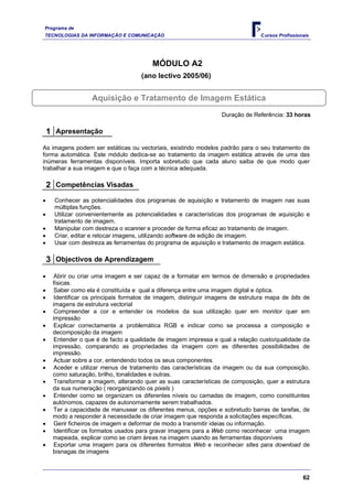 Programa de
TECNOLOGIAS DA INFORMAÇÃO E COMUNICAÇÃO                                        C ursos Profissionais




                                       MÓDULO A2
                                   (ano lectivo 2005/06)


                 Aquisição e Tratamento de Imagem Estática
                                                                Duração de Referência: 33 horas

 1 Apresentação
As imagens podem ser estáticas ou vectoriais, existindo modelos padrão para o seu tratamento de
forma automática. Este módulo dedica-se ao tratamento da imagem estática através de uma das
inúmeras ferramentas disponíveis. Importa sobretudo que cada aluno saiba de que modo quer
trabalhar a sua imagem e que o faça com a técnica adequada.

 2 Competências Visadas
    Conhecer as potencialidades dos programas de aquisição e tratamento de imagem nas suas
    múltiplas funções.
    Utilizar convenientemente as potencialidades e características dos programas de aquisição e
    tratamento de imagem.
    Manipular com destreza o scanner e proceder de forma eficaz ao tratamento de imagem.
    Criar, editar e retocar imagens, utilizando software de edição de imagem.
    Usar com destreza as ferramentas do programa de aquisição e tratamento de imagem estática.

 3 Objectivos de Aprendizagem
    Abrir ou criar uma imagem e ser capaz de a formatar em termos de dimensão e propriedades
   físicas.
    Saber como ela é constituída e qual a diferença entre uma imagem digital e óptica.
    Identificar os principais formatos de imagem, distinguir imagens de estrutura mapa de bits de
   imagens de estrutura vectorial
    Compreender a cor e entender os modelos da sua utilização quer em monitor quer em
   impressão
    Explicar correctamente a problemática RGB e indicar como se processa a composição e
   decomposição da imagem
    Entender o que é de facto a qualidade de imagem impressa e qual a relação custo/qualidade da
   impressão, comparando as propriedades da imagem com as diferentes possibilidades de
   impressão.
    Actuar sobre a cor, entendendo todos os seus componentes.
    Aceder e utilizar menus de tratamento das características da imagem ou da sua composição,
   como saturação, brilho, tonalidades e outras.
    Transformar a imagem, alterando quer as suas características de composição, quer a estrutura
   da sua numeração ( reorganizando os pixels )
    Entender como se organizam os diferentes níveis ou camadas de imagem, como constituintes
   autónomos, capazes de autonomamente serem trabalhados.
    Ter a capacidade de manusear os diferentes menus, opções e sobretudo barras de tarefas, de
   modo a responder à necessidade de criar imagem que responda a solicitações específicas.
    Gerir ficheiros de imagem e deformar de modo a transmitir ideias ou informação.
    Identificar os formatos usados para gravar imagens para a Web como reconhecer uma imagem
   mapeada, explicar como se criam áreas na imagem usando as ferramentas disponíveis
    Exportar uma imagem para os diferentes formatos Web e reconhecer sites para download de
   bisnagas de imagens



                                                                                                 62
 