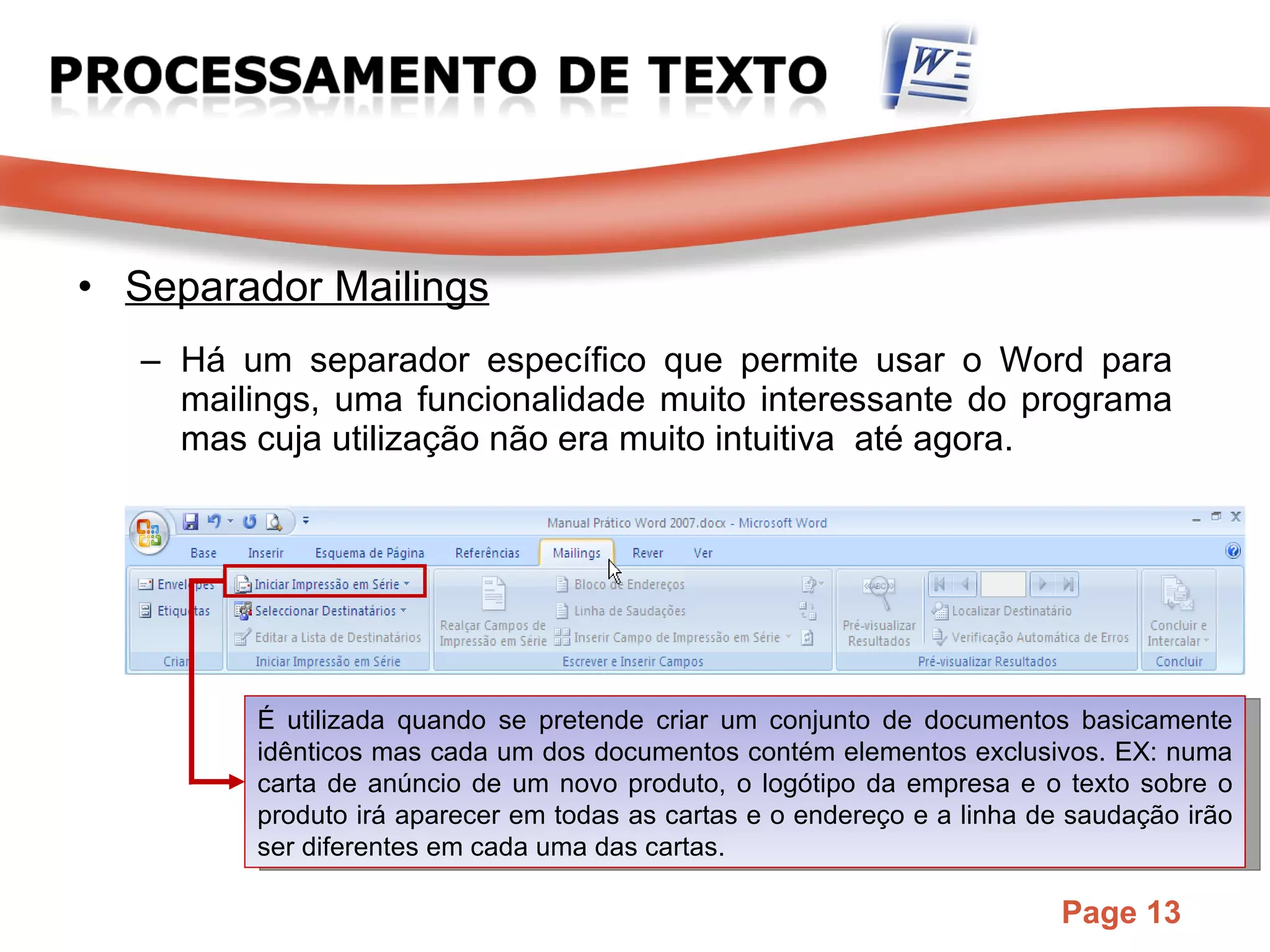 Separador Mailings Há um separador específico que permite usar o Word para mailings, uma funcionalidade muito interessante do programa mas cuja utilização não era muito intuitiva  até agora. É utilizada quando se pretende criar um conjunto de documentos basicamente idênticos mas cada um dos documentos contém elementos exclusivos. EX: numa carta de anúncio de um novo produto, o logótipo da empresa e o texto sobre o produto irá aparecer em todas as cartas e o endereço e a linha de saudação irão ser diferentes em cada uma das cartas.  