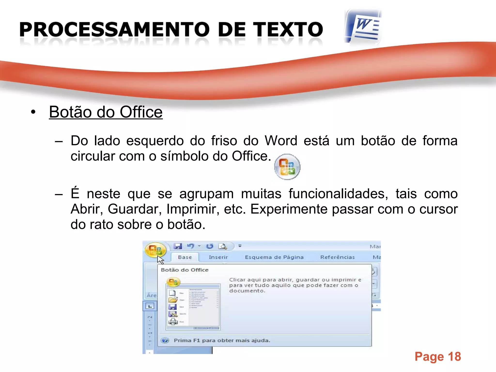 Botão do Office Do lado esquerdo do friso do Word está um botão de forma circular com o símbolo do Office. É neste que se agrupam muitas funcionalidades, tais como Abrir, Guardar, Imprimir, etc. Experimente passar com o cursor do rato sobre o botão. 