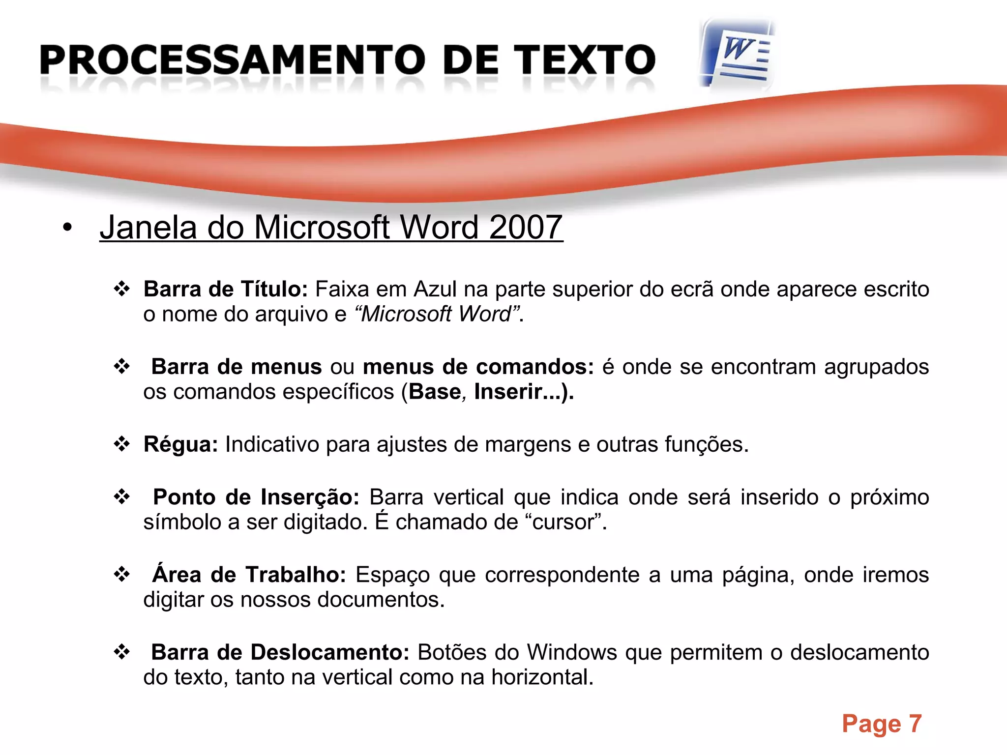 Janela do Microsoft Word 2007 Barra de Título:  Faixa em Azul na parte superior do ecrã onde aparece escrito o nome do arquivo e  “Microsoft Word” . Barra de menus  ou   menus de comandos:   é onde se encontram agrupados os comandos específicos ( Base ,  Inserir...). Régua:  Indicativo para ajustes de margens e outras funções. Ponto de Inserção:  Barra vertical que indica onde será inserido o próximo símbolo a ser digitado. É chamado de “cursor”. Área de Trabalho:  Espaço que correspondente a uma página, onde iremos digitar os nossos documentos. Barra de Deslocamento:  Botões do Windows que permitem o deslocamento do texto, tanto na vertical como na horizontal. 