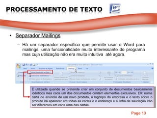 Separador Mailings Há um separador específico que permite usar o Word para mailings, uma funcionalidade muito interessante do programa mas cuja utilização não era muito intuitiva  até agora. É utilizada quando se pretende criar um conjunto de documentos basicamente idênticos mas cada um dos documentos contém elementos exclusivos. EX: numa carta de anúncio de um novo produto, o logótipo da empresa e o texto sobre o produto irá aparecer em todas as cartas e o endereço e a linha de saudação irão ser diferentes em cada uma das cartas.  