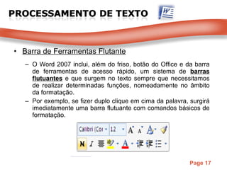 Barra de Ferramentas Flutante O Word 2007 inclui, além do friso, botão do Office e da barra de ferramentas de acesso rápido, um sistema de  barras flutuantes   e que surgem no texto sempre que necessitamos de realizar determinadas funções, nomeadamente no âmbito da formatação. Por exemplo, se fizer duplo clique em cima da palavra, surgirá imediatamente uma barra flutuante com comandos básicos de formatação. 