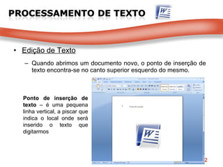 Edição de Texto Quando abrimos um documento novo, o ponto de inserção de texto encontra-se no canto superior esquerdo do mesmo. Ponto de inserção de texto  – é uma pequena linha vertical, a piscar que indica o local onde será inserido o texto que digitarmos 