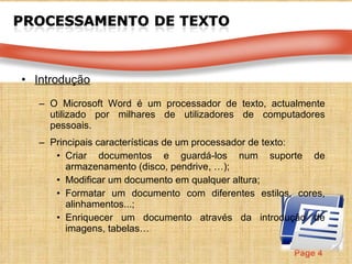 Introdução O Microsoft Word é um  processador de texto, actualmente utilizado por milhares de utilizadores de computadores pessoais.  Principais características de um processador de texto: Criar documentos e guardá-los num suporte de armazenamento (disco, pendrive, …); Modificar um documento em qualquer altura; Formatar um documento com diferentes estilos, cores, alinhamentos...; Enriquecer um documento através da introdução de imagens, tabelas… 