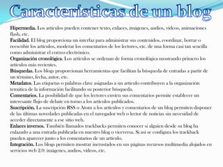 Hipermedia. Los artículos pueden contener texto, enlaces, imágenes, audios, vídeos, animaciones
flash, etc.
Facilidad. El blog proporciona un interfaz para administrar sus contenidos, coordinar, borrar o
reescribir los artículos, moderar los comentarios de los lectores, etc. de una forma casi tan sencilla
como administrar el correo electrónico.
Organización cronológica. Los artículos se ordenan de forma cronológica mostrando primero los
artículos más recientes.
Búsquedas. Los blogs proporcionan herramientas que facilitan la búsqueda de entradas a partir de
un término, fecha, autor, etc.
Metadatos. Las etiquetas o palabras clave asignadas a un artículo contribuyen a la organización
temática de la información facilitando su posterior búsqueda.
Comentarios. La posibilidad de que los lectores envíen sus comentarios permite establecer un
interesante flujo de debate en torno a los artículos publicados.
Suscripción. La suscripción RSS o Atom a los artículos y comentarios de un blog permiten disponer
de las últimas novedades publicadas en el navegador web o lector de noticias sin necesidad de
acceder directamente a ese sitio web.
Enlaces inversos. También llamados trackbacks permiten conocer si alguien desde su blog ha
enlazado a una entrada publicada en nuestro blog o viceversa. Si así se configura los trackback
pueden aparecer junto a los comentarios de un artículo.
Integración. Los blogs permiten mostrar incrustados en sus páginas recursos multimedia alojados en
servicios web 2.0: imágenes, audios, vídeos, etc.
 