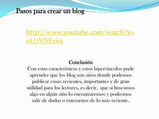 Pasos para crear un blog
http://www.youtube.com/watch?v=
nU7VNErii5
Conclusión
Con estas características y estos hipervínculos pude
aprender que los blog son sitios donde podemos
publicar cosas recientes, importantes y de gran
utilidad para los lectores, es decir, que si buscamos
algo en algún sitio lo encontraremos y podremos
salir de dudas o enterarnos de lo más reciente.
 