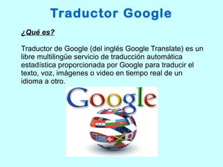 Traductor Google
¿Qué es?
Traductor de Google (del inglés Google Translate) es un
libre multilingüe servicio de traducción automática
estadística proporcionada por Google para traducir el
texto, voz, imágenes o video en tiempo real de un
idioma a otro.
 