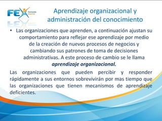 • Las organizaciones que aprenden, a continuación ajustan su
comportamiento para reflejar ese aprendizaje por medio
de la creación de nuevos procesos de negocios y
cambiando sus patrones de toma de decisiones
administrativas. A este proceso de cambio se le llama
aprendizaje organizacional.
Las organizaciones que pueden percibir y responder
rápidamente a sus entornos sobrevivirán por mas tiempo que
las organizaciones que tienen mecanismos de aprendizaje
deficientes.
Aprendizaje organizacional y
administración del conocimiento
 