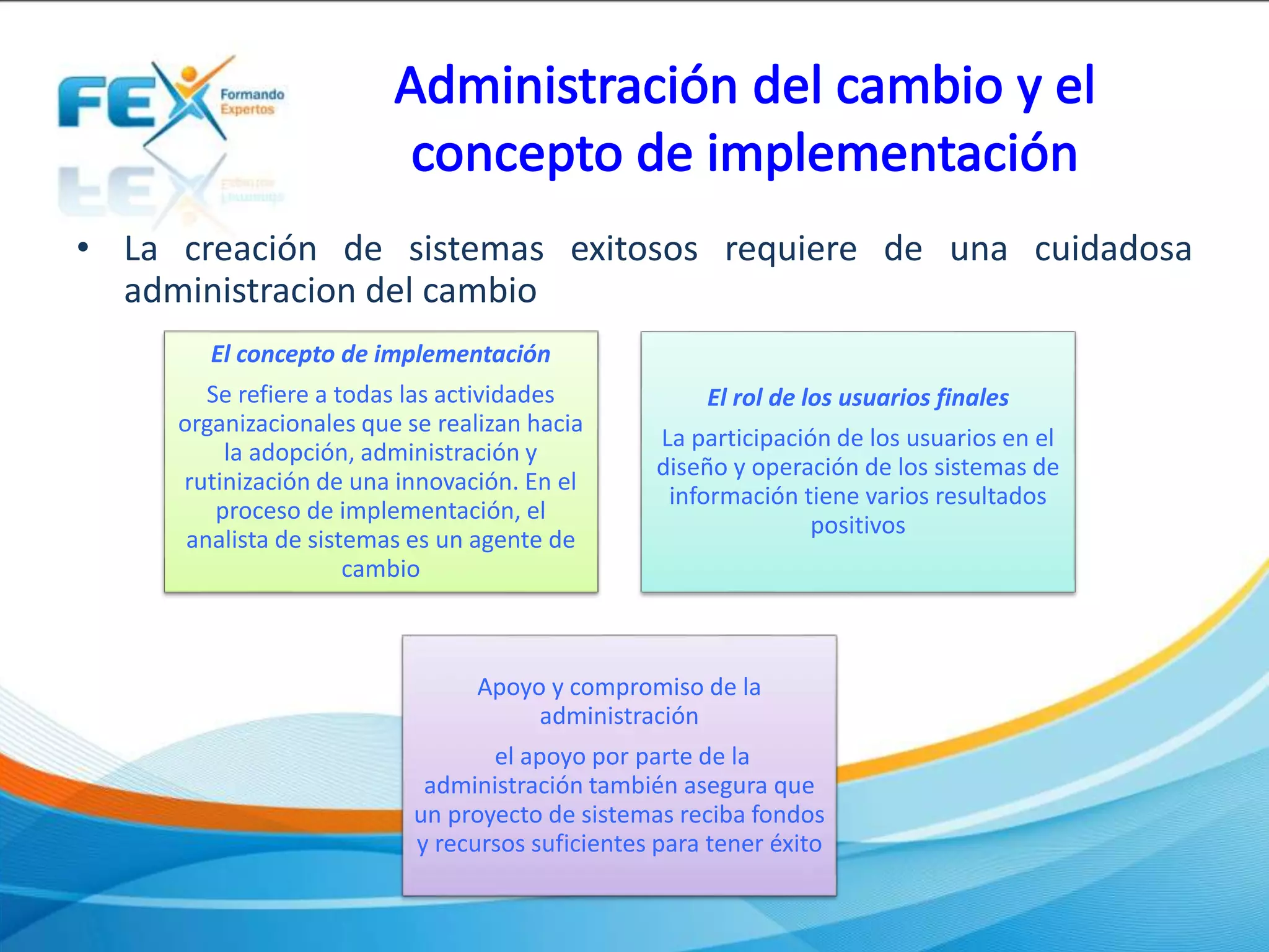 • La creación de sistemas exitosos requiere de una cuidadosa
administracion del cambio
El concepto de implementación
Se refiere a todas las actividades
organizacionales que se realizan hacia
la adopción, administración y
rutinización de una innovación. En el
proceso de implementación, el
analista de sistemas es un agente de
cambio
El rol de los usuarios finales
La participación de los usuarios en el
diseño y operación de los sistemas de
información tiene varios resultados
positivos
Apoyo y compromiso de la
administración
el apoyo por parte de la
administración también asegura que
un proyecto de sistemas reciba fondos
y recursos suficientes para tener éxito
 