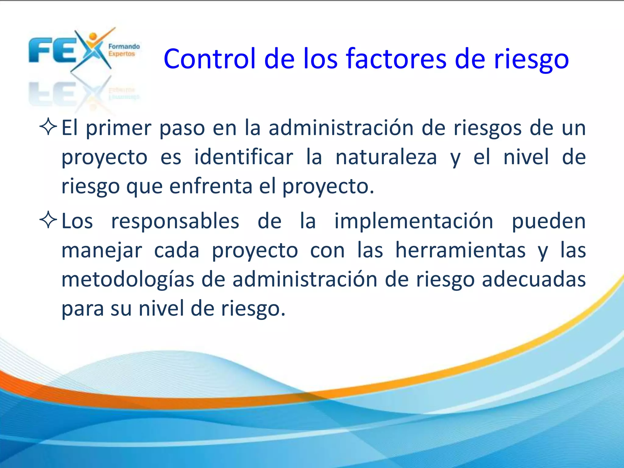 Control de los factores de riesgo
El primer paso en la administración de riesgos de un
proyecto es identificar la naturaleza y el nivel de
riesgo que enfrenta el proyecto.
Los responsables de la implementación pueden
manejar cada proyecto con las herramientas y las
metodologías de administración de riesgo adecuadas
para su nivel de riesgo.
 