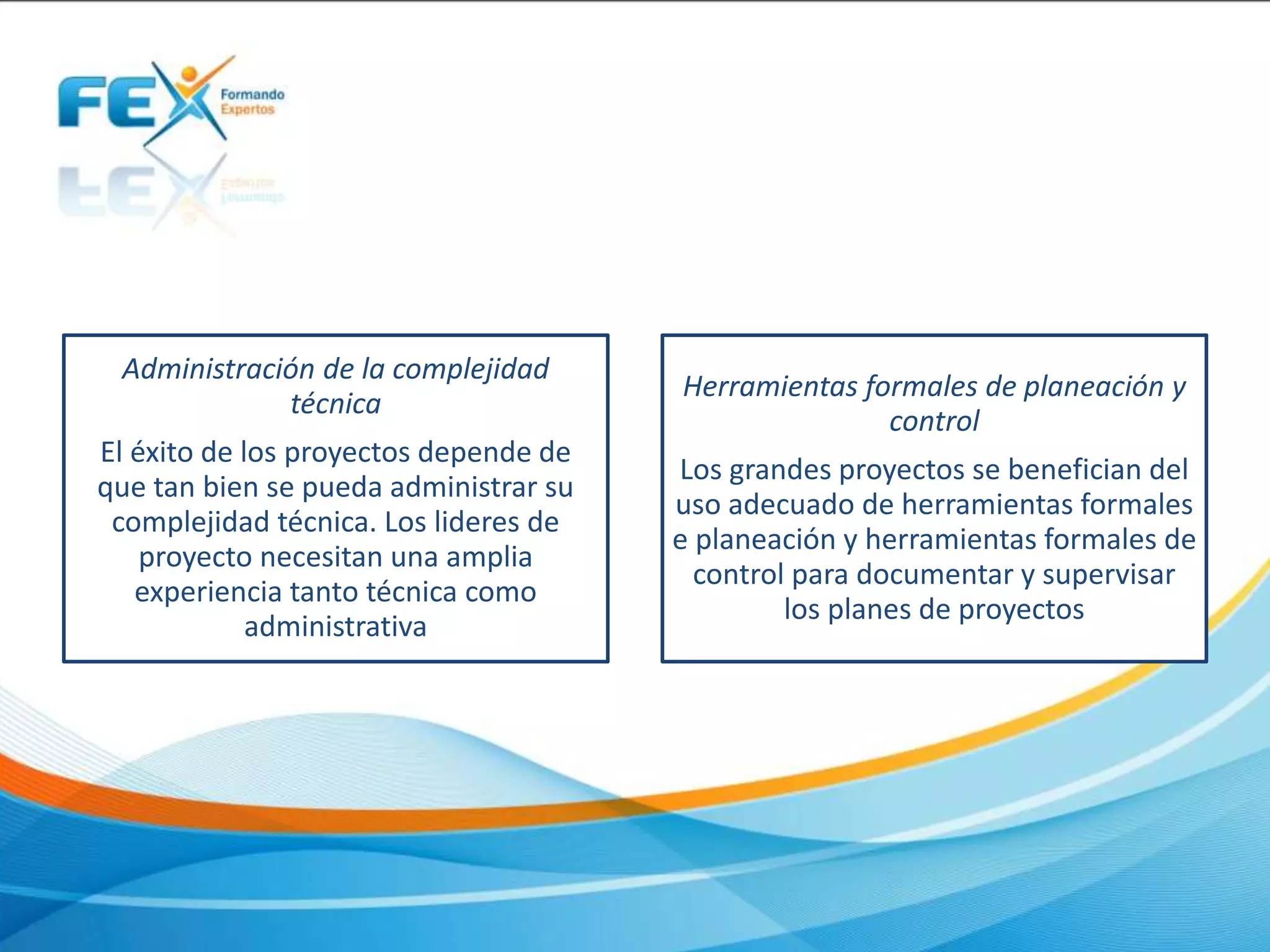 Administración de la complejidad
técnica
El éxito de los proyectos depende de
que tan bien se pueda administrar su
complejidad técnica. Los lideres de
proyecto necesitan una amplia
experiencia tanto técnica como
administrativa
Herramientas formales de planeación y
control
Los grandes proyectos se benefician del
uso adecuado de herramientas formales
e planeación y herramientas formales de
control para documentar y supervisar
los planes de proyectos
 