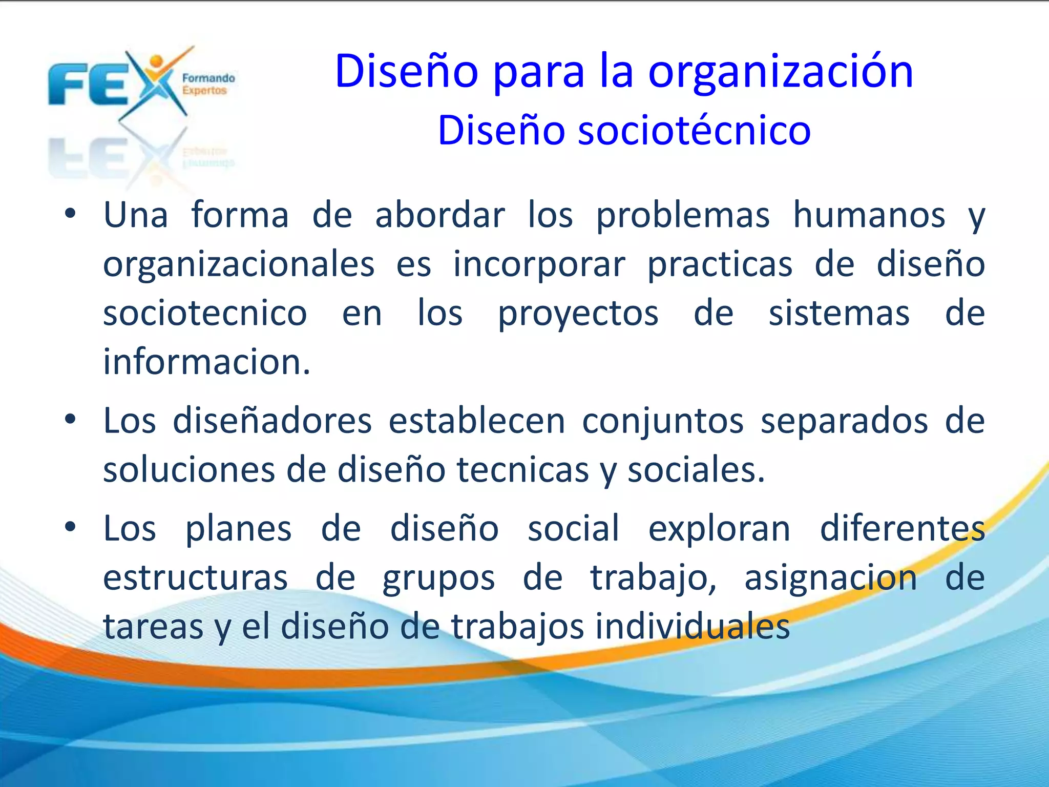 Diseño para la organización
Diseño sociotécnico
• Una forma de abordar los problemas humanos y
organizacionales es incorporar practicas de diseño
sociotecnico en los proyectos de sistemas de
informacion.
• Los diseñadores establecen conjuntos separados de
soluciones de diseño tecnicas y sociales.
• Los planes de diseño social exploran diferentes
estructuras de grupos de trabajo, asignacion de
tareas y el diseño de trabajos individuales
 