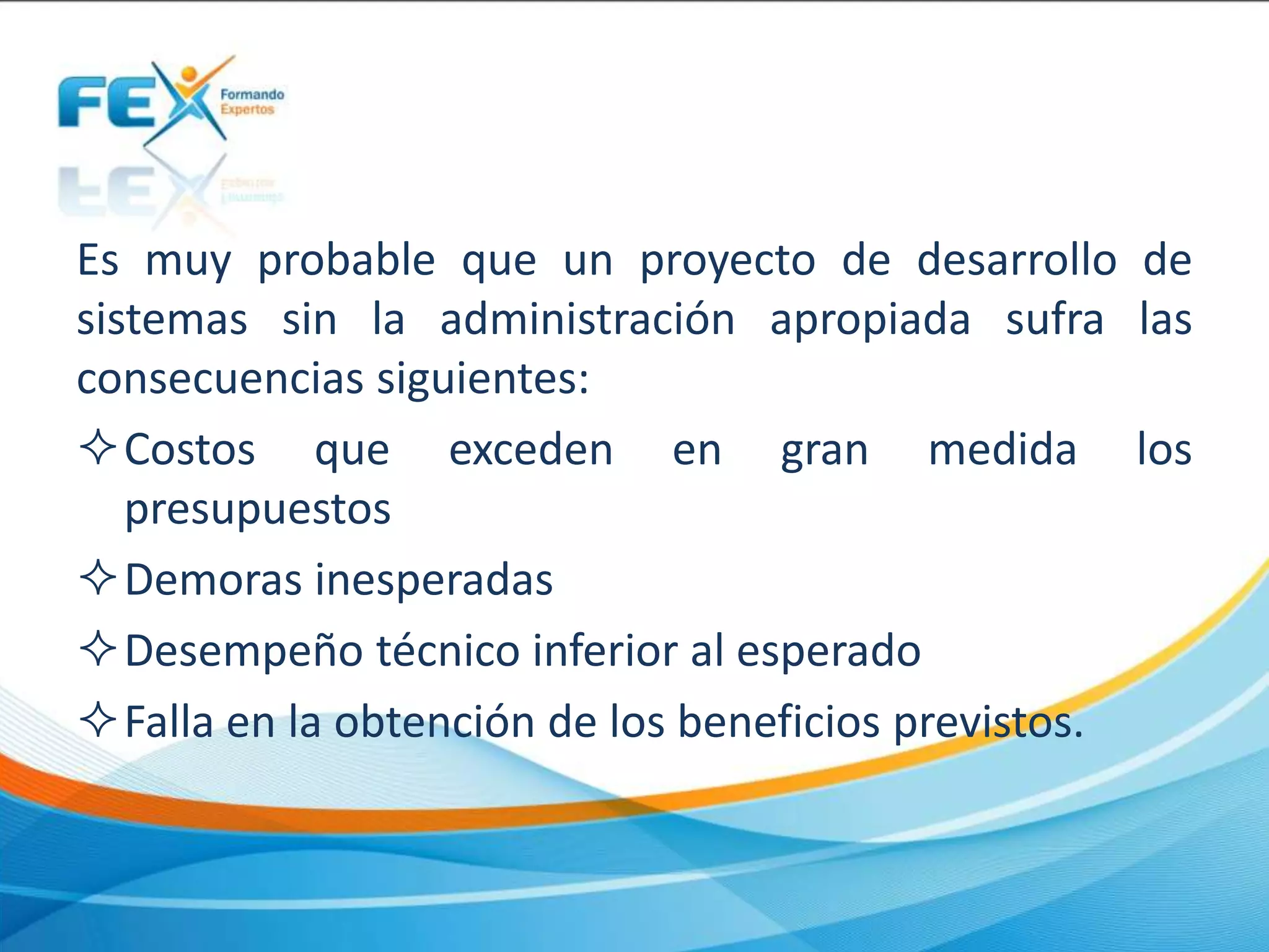 Es muy probable que un proyecto de desarrollo de
sistemas sin la administración apropiada sufra las
consecuencias siguientes:
Costos que exceden en gran medida los
presupuestos
Demoras inesperadas
Desempeño técnico inferior al esperado
Falla en la obtención de los beneficios previstos.
 