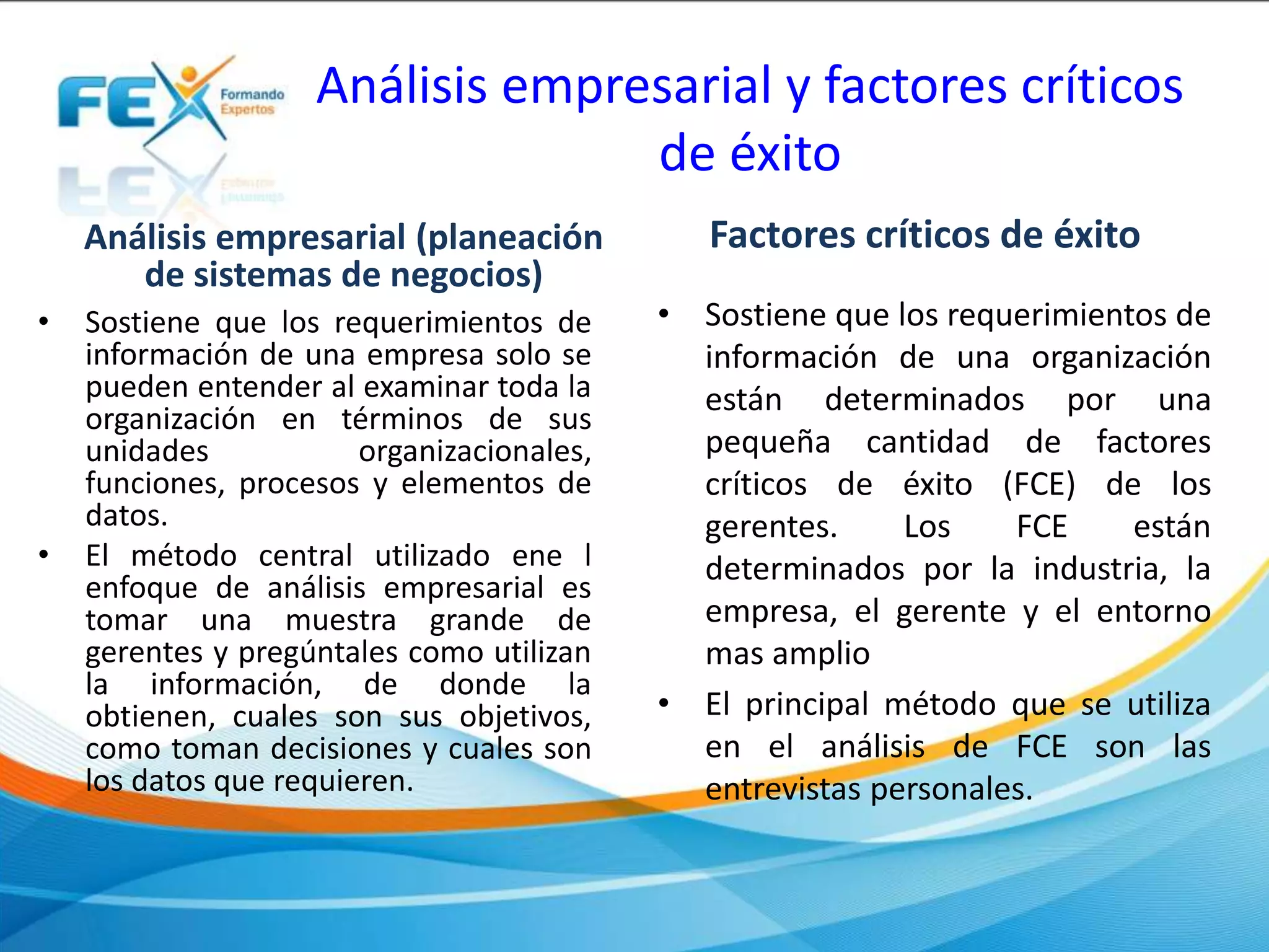 Análisis empresarial y factores críticos
de éxito
Análisis empresarial (planeación
de sistemas de negocios)
• Sostiene que los requerimientos de
información de una empresa solo se
pueden entender al examinar toda la
organización en términos de sus
unidades organizacionales,
funciones, procesos y elementos de
datos.
• El método central utilizado ene l
enfoque de análisis empresarial es
tomar una muestra grande de
gerentes y pregúntales como utilizan
la información, de donde la
obtienen, cuales son sus objetivos,
como toman decisiones y cuales son
los datos que requieren.
Factores críticos de éxito
• Sostiene que los requerimientos de
información de una organización
están determinados por una
pequeña cantidad de factores
críticos de éxito (FCE) de los
gerentes. Los FCE están
determinados por la industria, la
empresa, el gerente y el entorno
mas amplio
• El principal método que se utiliza
en el análisis de FCE son las
entrevistas personales.
 