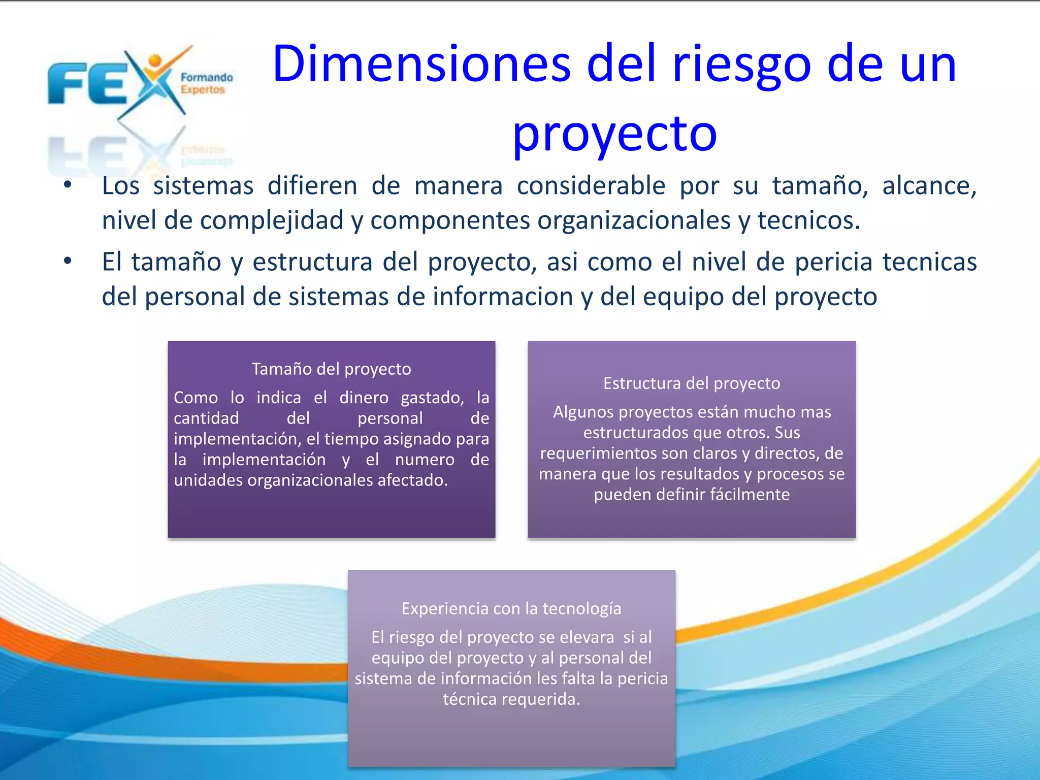 Dimensiones del riesgo de un
proyecto
• Los sistemas difieren de manera considerable por su tamaño, alcance,
nivel de complejidad y componentes organizacionales y tecnicos.
• El tamaño y estructura del proyecto, asi como el nivel de pericia tecnicas
del personal de sistemas de informacion y del equipo del proyecto
Tamaño del proyecto
Como lo indica el dinero gastado, la
cantidad del personal de
implementación, el tiempo asignado para
la implementación y el numero de
unidades organizacionales afectado.
Estructura del proyecto
Algunos proyectos están mucho mas
estructurados que otros. Sus
requerimientos son claros y directos, de
manera que los resultados y procesos se
pueden definir fácilmente
Experiencia con la tecnología
El riesgo del proyecto se elevara si al
equipo del proyecto y al personal del
sistema de información les falta la pericia
técnica requerida.
 