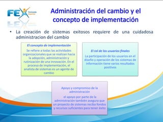 • La creación de sistemas exitosos requiere de una cuidadosa
administracion del cambio
El concepto de implementación
Se refiere a todas las actividades
organizacionales que se realizan hacia
la adopción, administración y
rutinización de una innovación. En el
proceso de implementación, el
analista de sistemas es un agente de
cambio
El rol de los usuarios finales
La participación de los usuarios en el
diseño y operación de los sistemas de
información tiene varios resultados
positivos
Apoyo y compromiso de la
administración
el apoyo por parte de la
administración también asegura que
un proyecto de sistemas reciba fondos
y recursos suficientes para tener éxito
 