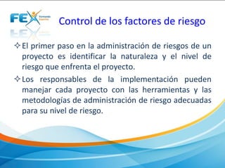 Control de los factores de riesgo
El primer paso en la administración de riesgos de un
proyecto es identificar la naturaleza y el nivel de
riesgo que enfrenta el proyecto.
Los responsables de la implementación pueden
manejar cada proyecto con las herramientas y las
metodologías de administración de riesgo adecuadas
para su nivel de riesgo.
 
