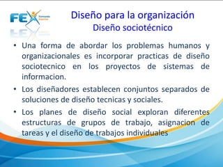 Diseño para la organización
Diseño sociotécnico
• Una forma de abordar los problemas humanos y
organizacionales es incorporar practicas de diseño
sociotecnico en los proyectos de sistemas de
informacion.
• Los diseñadores establecen conjuntos separados de
soluciones de diseño tecnicas y sociales.
• Los planes de diseño social exploran diferentes
estructuras de grupos de trabajo, asignacion de
tareas y el diseño de trabajos individuales
 