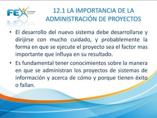 12.1 LA IMPORTANCIA DE LA
ADMINISTRACIÓN DE PROYECTOS
• El desarrollo del nuevo sistema debe desarrollarse y
dirijirse con mucho cuidado, y probablemente la
forma en que se ejecute el proyecto sea el factor mas
importante que influya en su resultado.
• Es fundamental tener conocimientos sobre la manera
en que se administran los proyectos de sistemas de
información y acerca de cómo y porque tienen éxito
o fallan.
 