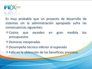 Es muy probable que un proyecto de desarrollo de
sistemas sin la administración apropiada sufra las
consecuencias siguientes:
Costos que exceden en gran medida los
presupuestos
Demoras inesperadas
Desempeño técnico inferior al esperado
Falla en la obtención de los beneficios previstos.
 