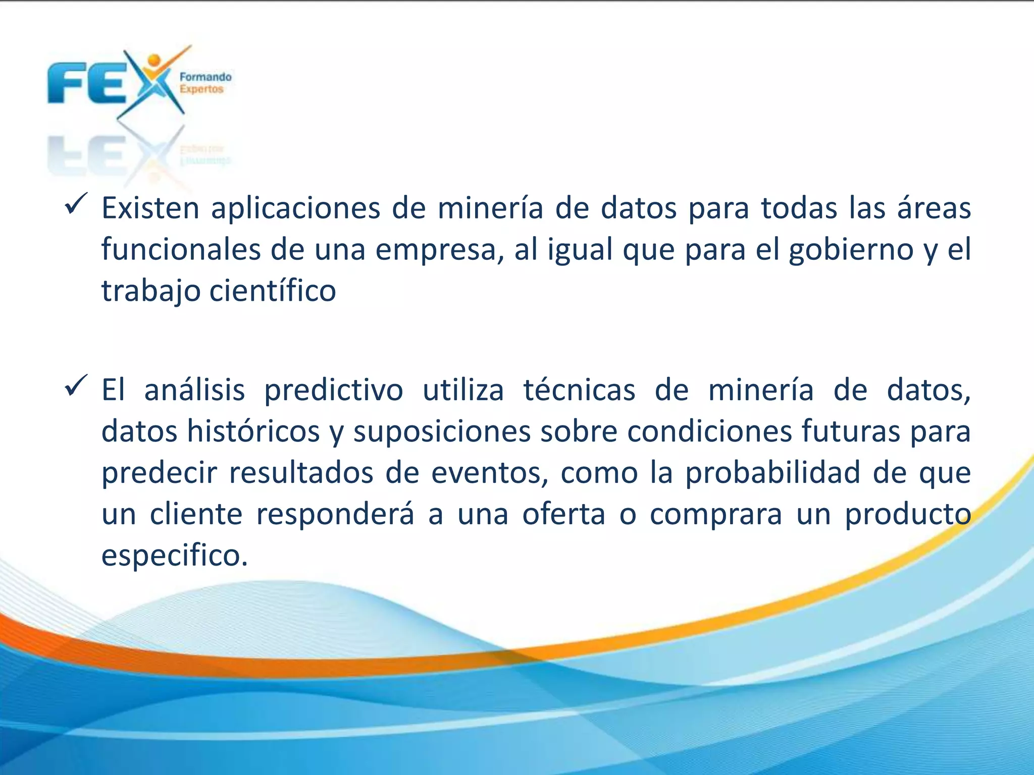  Existen aplicaciones de minería de datos para todas las áreas
funcionales de una empresa, al igual que para el gobierno y el
trabajo científico
 El análisis predictivo utiliza técnicas de minería de datos,
datos históricos y suposiciones sobre condiciones futuras para
predecir resultados de eventos, como la probabilidad de que
un cliente responderá a una oferta o comprara un producto
especifico.
 