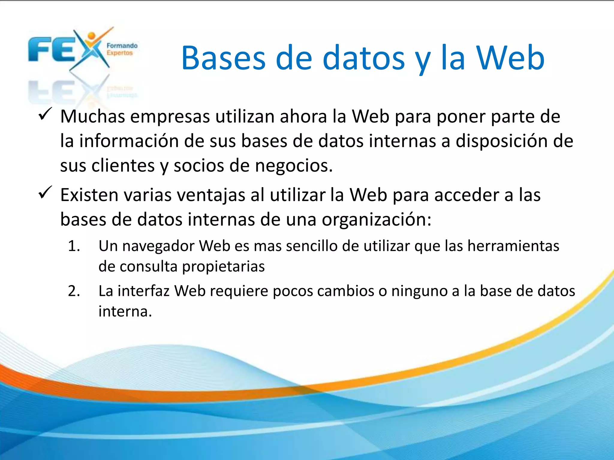 Bases de datos y la Web
 Muchas empresas utilizan ahora la Web para poner parte de
la información de sus bases de datos internas a disposición de
sus clientes y socios de negocios.
 Existen varias ventajas al utilizar la Web para acceder a las
bases de datos internas de una organización:
1. Un navegador Web es mas sencillo de utilizar que las herramientas
de consulta propietarias
2. La interfaz Web requiere pocos cambios o ninguno a la base de datos
interna.
 