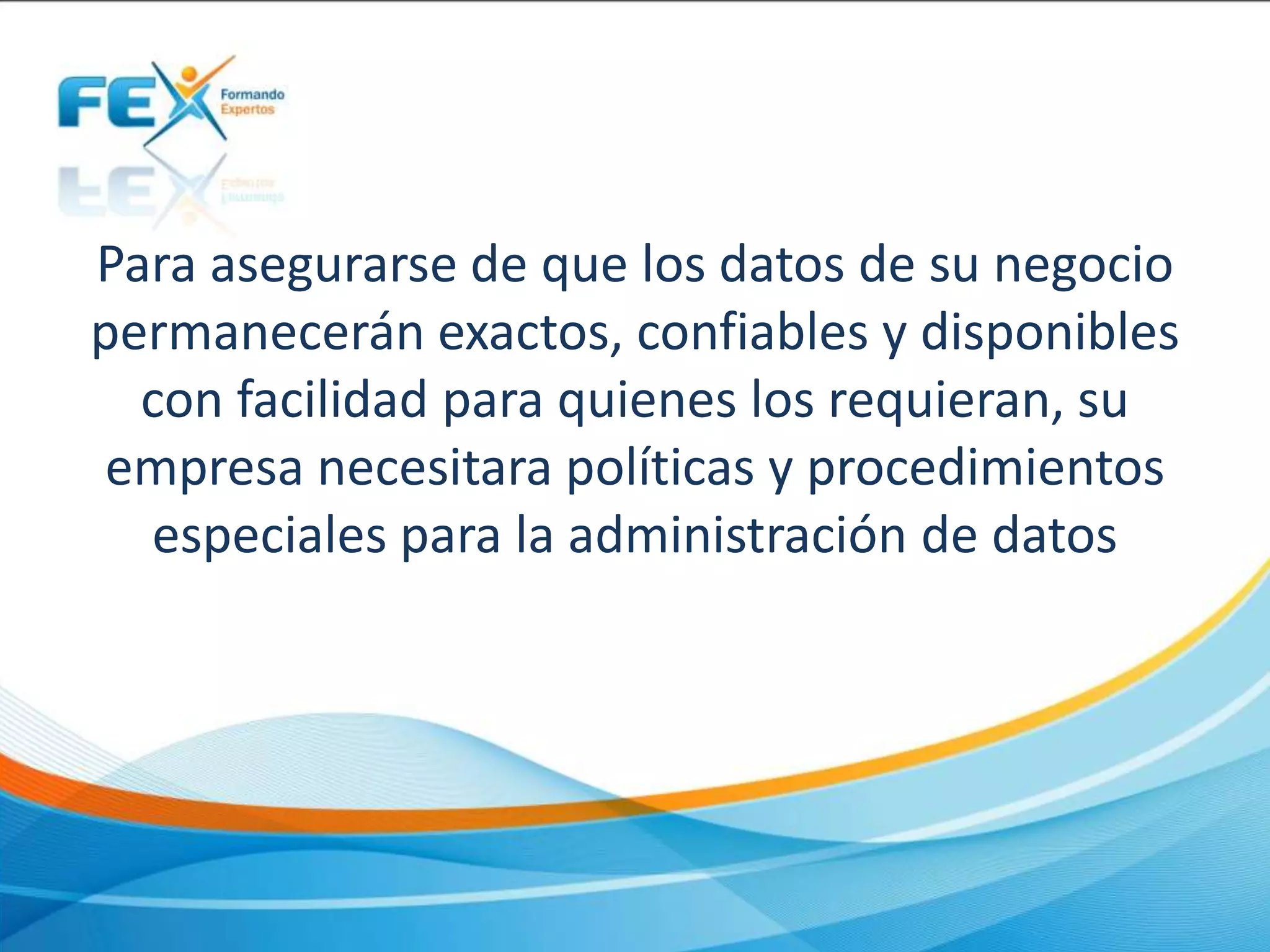 Para asegurarse de que los datos de su negocio
permanecerán exactos, confiables y disponibles
con facilidad para quienes los requieran, su
empresa necesitara políticas y procedimientos
especiales para la administración de datos
 