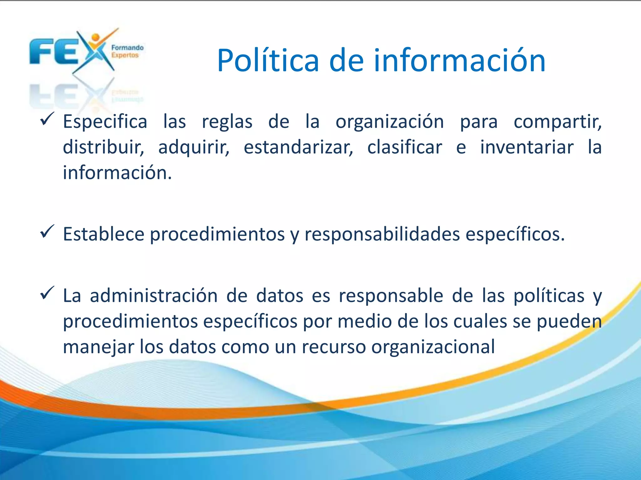Política de información
 Especifica las reglas de la organización para compartir,
distribuir, adquirir, estandarizar, clasificar e inventariar la
información.
 Establece procedimientos y responsabilidades específicos.
 La administración de datos es responsable de las políticas y
procedimientos específicos por medio de los cuales se pueden
manejar los datos como un recurso organizacional
 