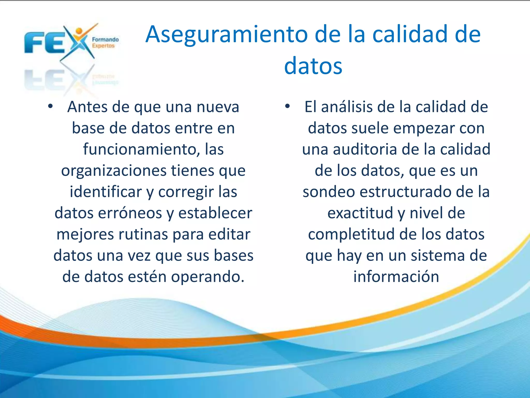 Aseguramiento de la calidad de
datos
• Antes de que una nueva
base de datos entre en
funcionamiento, las
organizaciones tienes que
identificar y corregir las
datos erróneos y establecer
mejores rutinas para editar
datos una vez que sus bases
de datos estén operando.
• El análisis de la calidad de
datos suele empezar con
una auditoria de la calidad
de los datos, que es un
sondeo estructurado de la
exactitud y nivel de
completitud de los datos
que hay en un sistema de
información
 