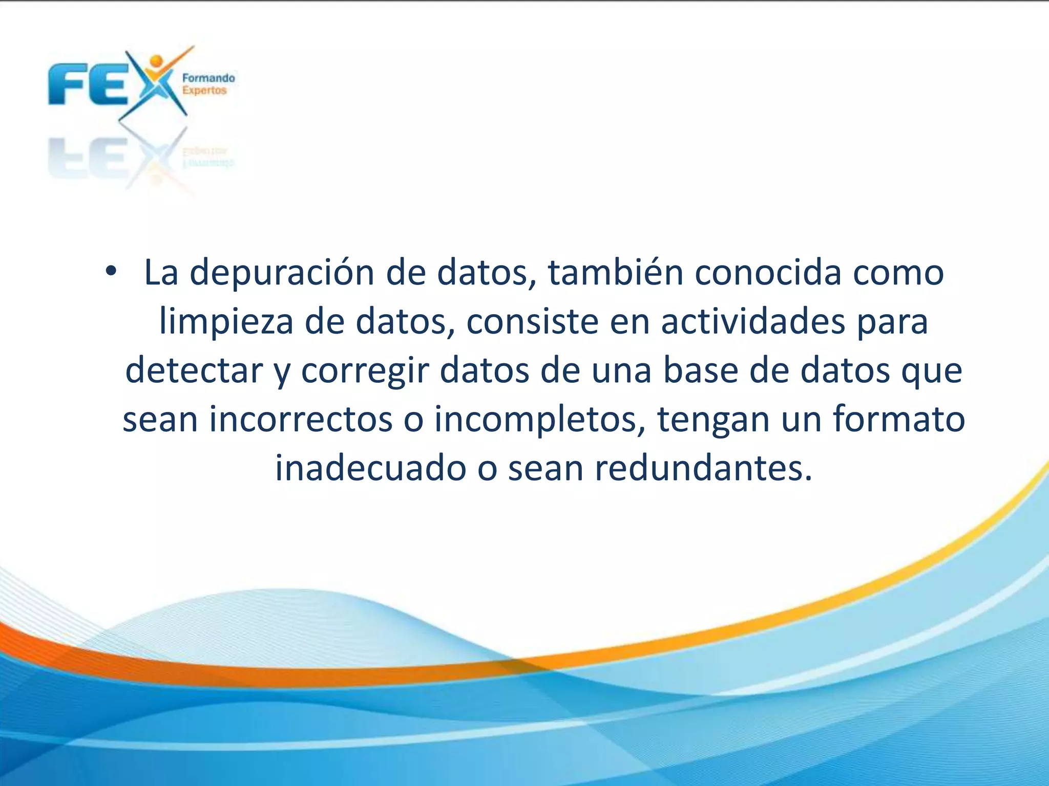 • La depuración de datos, también conocida como
limpieza de datos, consiste en actividades para
detectar y corregir datos de una base de datos que
sean incorrectos o incompletos, tengan un formato
inadecuado o sean redundantes.
 