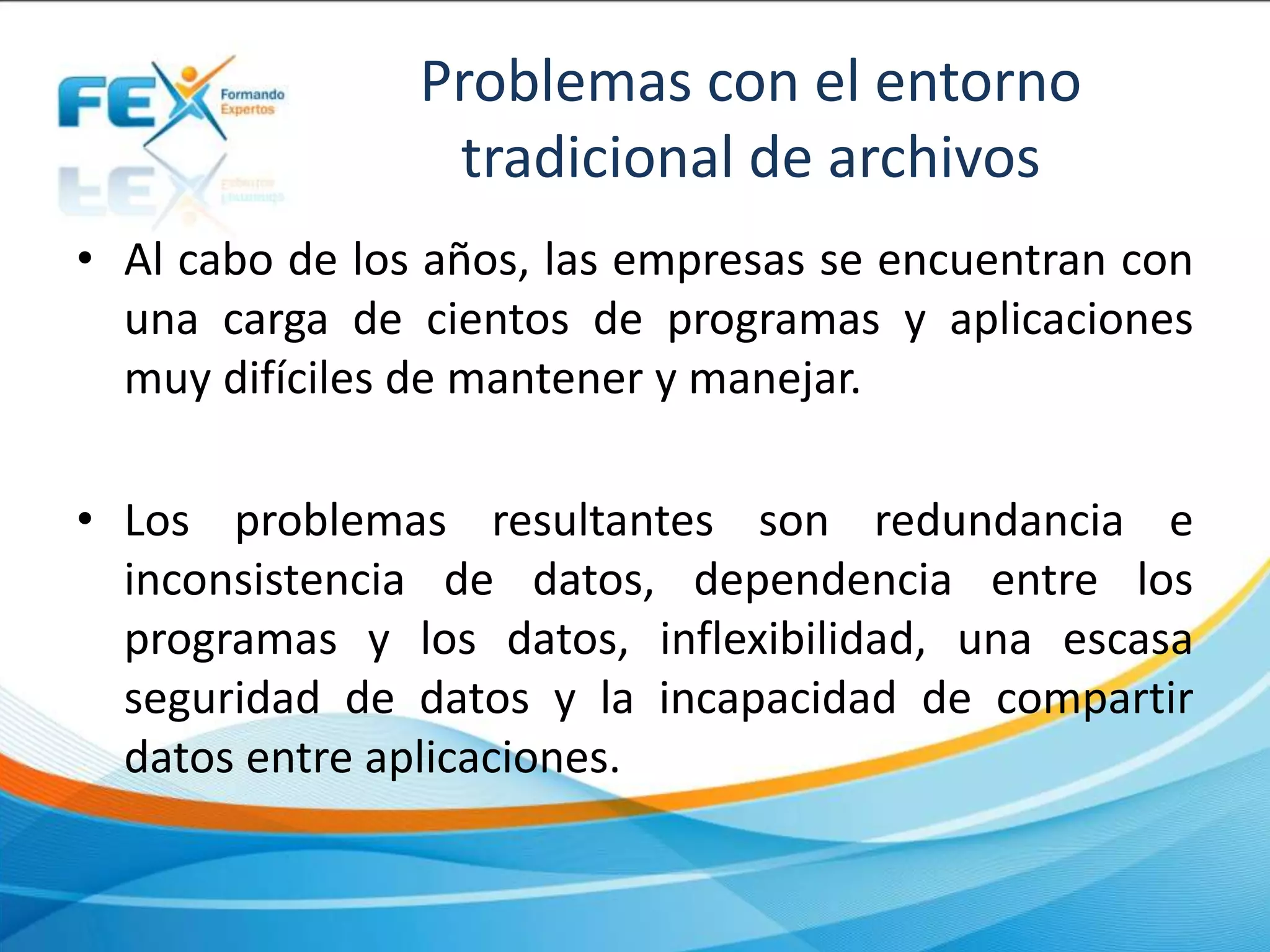 Problemas con el entorno
tradicional de archivos
• Al cabo de los años, las empresas se encuentran con
una carga de cientos de programas y aplicaciones
muy difíciles de mantener y manejar.
• Los problemas resultantes son redundancia e
inconsistencia de datos, dependencia entre los
programas y los datos, inflexibilidad, una escasa
seguridad de datos y la incapacidad de compartir
datos entre aplicaciones.
 