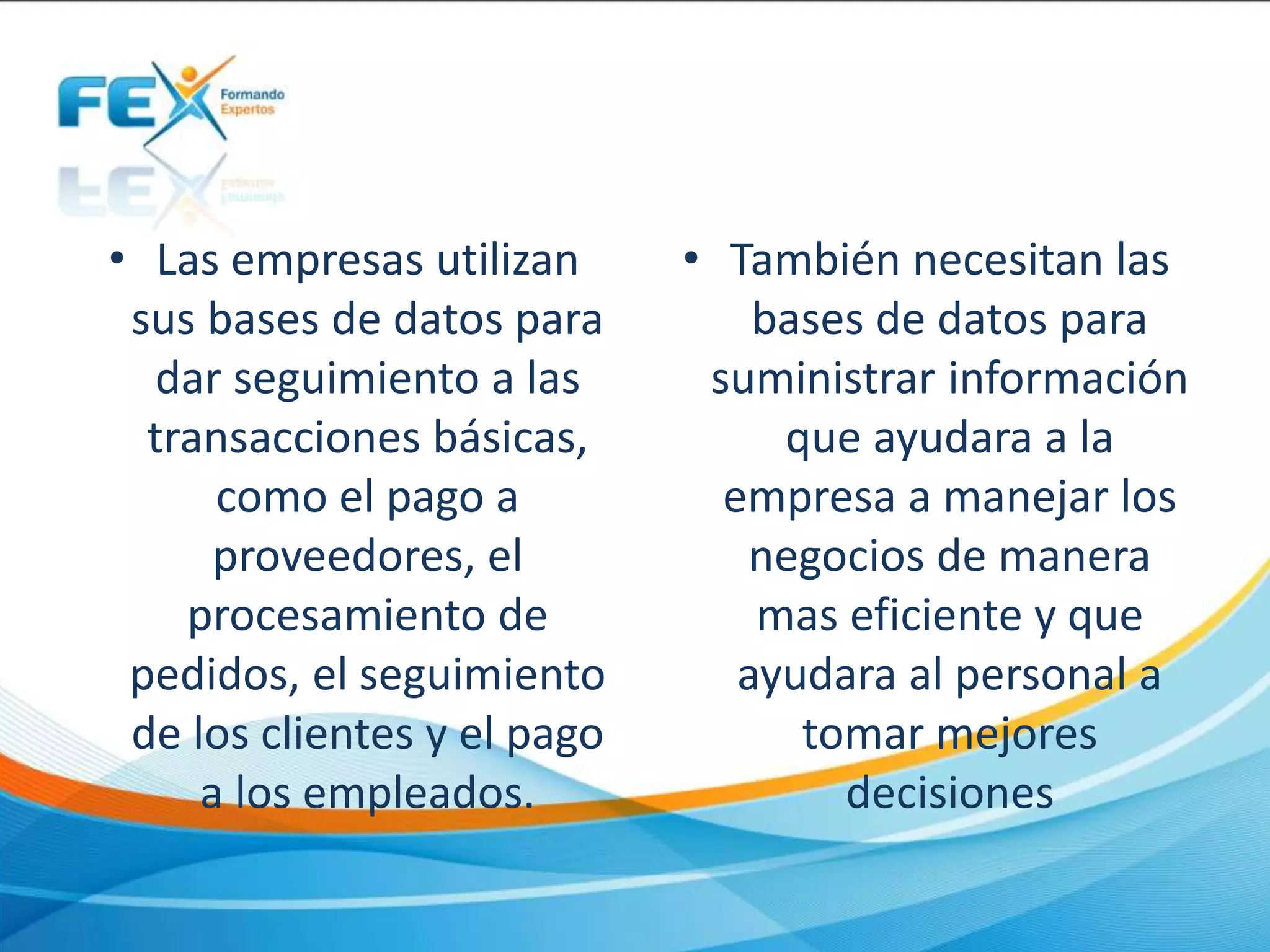• Las empresas utilizan
sus bases de datos para
dar seguimiento a las
transacciones básicas,
como el pago a
proveedores, el
procesamiento de
pedidos, el seguimiento
de los clientes y el pago
a los empleados.
• También necesitan las
bases de datos para
suministrar información
que ayudara a la
empresa a manejar los
negocios de manera
mas eficiente y que
ayudara al personal a
tomar mejores
decisiones
 