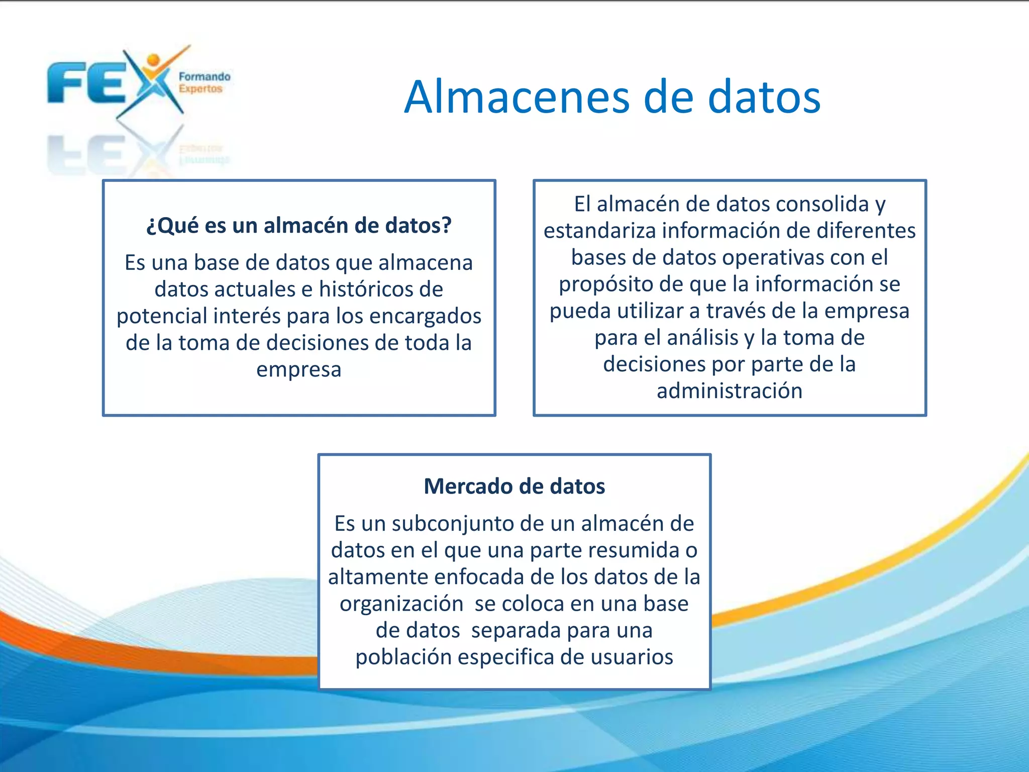 Almacenes de datos
¿Qué es un almacén de datos?
Es una base de datos que almacena
datos actuales e históricos de
potencial interés para los encargados
de la toma de decisiones de toda la
empresa
El almacén de datos consolida y
estandariza información de diferentes
bases de datos operativas con el
propósito de que la información se
pueda utilizar a través de la empresa
para el análisis y la toma de
decisiones por parte de la
administración
Mercado de datos
Es un subconjunto de un almacén de
datos en el que una parte resumida o
altamente enfocada de los datos de la
organización se coloca en una base
de datos separada para una
población especifica de usuarios
 