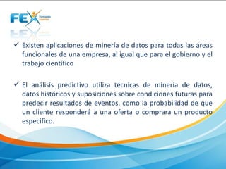  Existen aplicaciones de minería de datos para todas las áreas
funcionales de una empresa, al igual que para el gobierno y el
trabajo científico
 El análisis predictivo utiliza técnicas de minería de datos,
datos históricos y suposiciones sobre condiciones futuras para
predecir resultados de eventos, como la probabilidad de que
un cliente responderá a una oferta o comprara un producto
especifico.
 