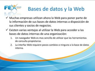 Bases de datos y la Web
 Muchas empresas utilizan ahora la Web para poner parte de
la información de sus bases de datos internas a disposición de
sus clientes y socios de negocios.
 Existen varias ventajas al utilizar la Web para acceder a las
bases de datos internas de una organización:
1. Un navegador Web es mas sencillo de utilizar que las herramientas
de consulta propietarias
2. La interfaz Web requiere pocos cambios o ninguno a la base de datos
interna.
 