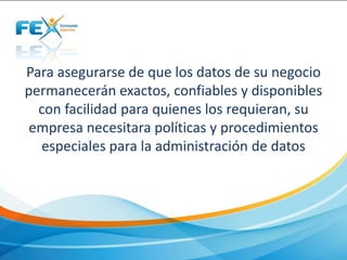 Para asegurarse de que los datos de su negocio
permanecerán exactos, confiables y disponibles
con facilidad para quienes los requieran, su
empresa necesitara políticas y procedimientos
especiales para la administración de datos
 