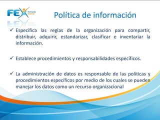 Política de información
 Especifica las reglas de la organización para compartir,
distribuir, adquirir, estandarizar, clasificar e inventariar la
información.
 Establece procedimientos y responsabilidades específicos.
 La administración de datos es responsable de las políticas y
procedimientos específicos por medio de los cuales se pueden
manejar los datos como un recurso organizacional
 